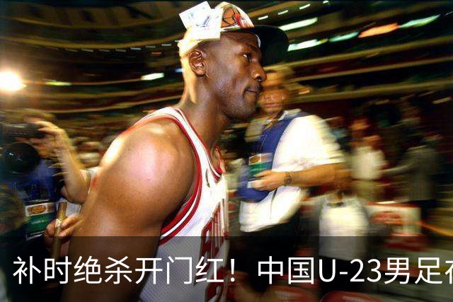 补时绝杀开门红！中国U-23男足在遵义力克塔吉克斯坦斩获邀请赛首胜